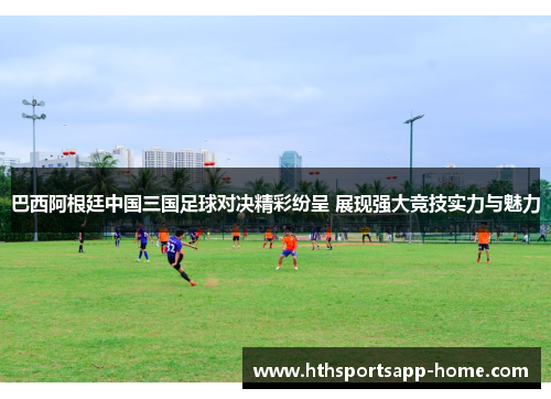巴西阿根廷中国三国足球对决精彩纷呈 展现强大竞技实力与魅力