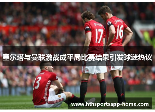 塞尔塔与曼联激战成平局比赛结果引发球迷热议